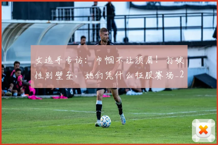 女选手专访:巾帼不让须眉!打破性别壁垒,她们凭什么征服赛场_20260703230139