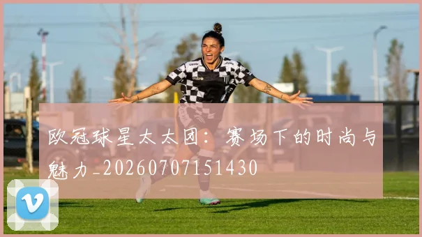 欧冠球星太太团：赛场下的时尚与魅力_20260707151430