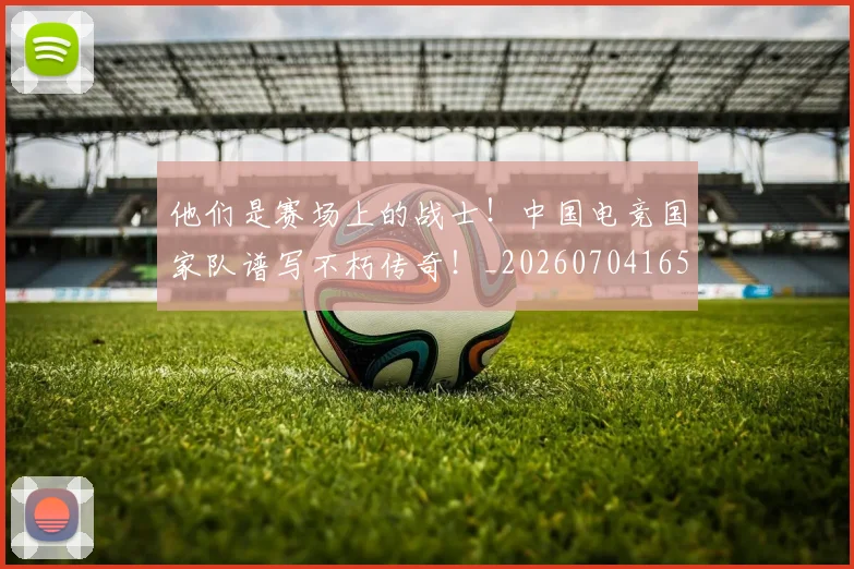 他们是赛场上的战士！中国电竞国家队谱写不朽传奇！_20260704165250_20260718002935