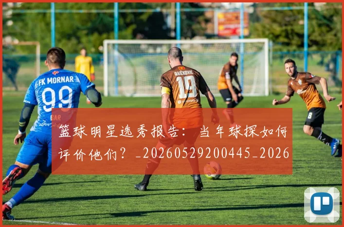 篮球明星选秀报告:当年球探如何评价他们?_20260529200445_20260708200935