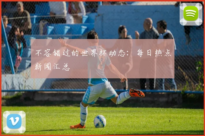 不容错过的世界杯动态：每日热点新闻汇总