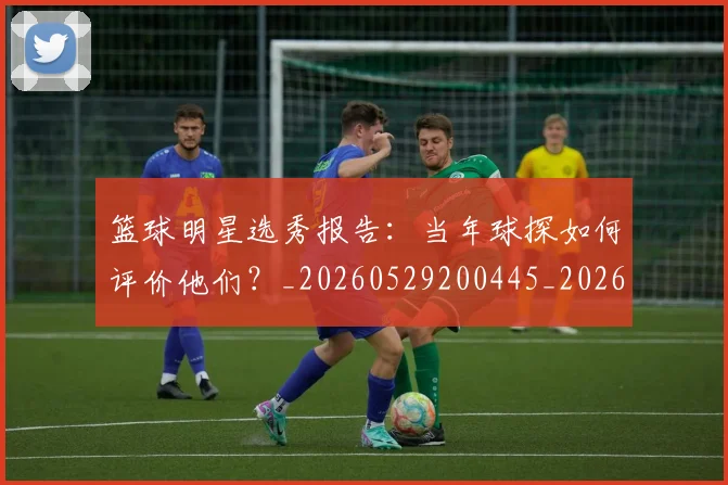 篮球明星选秀报告:当年球探如何评价他们?_20260529200445_20260708200935