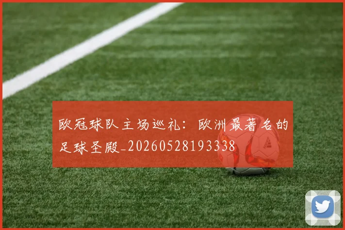 欧冠球队主场巡礼：欧洲最著名的足球圣殿_20260528193338
