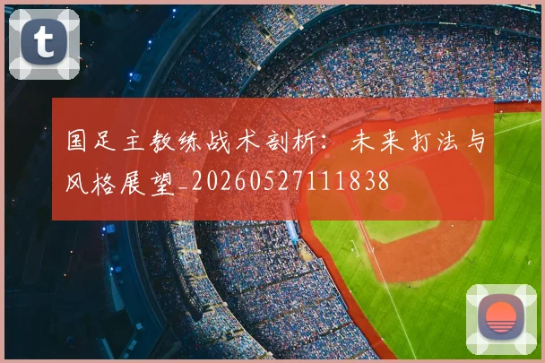 国足主教练战术剖析：未来打法与风格展望_20260527111838