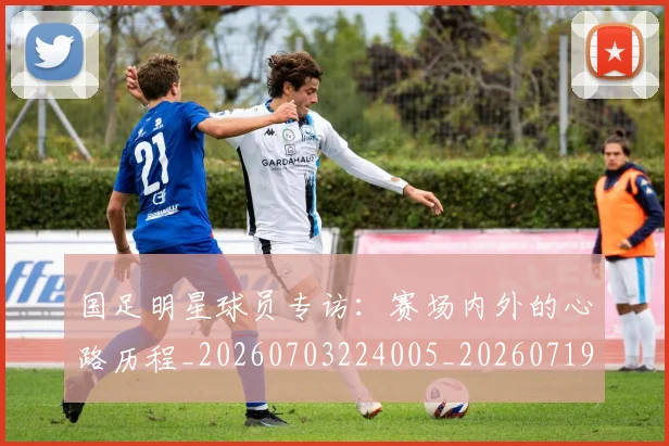 国足明星球员专访：赛场内外的心路历程_20260703224005_20260719164455