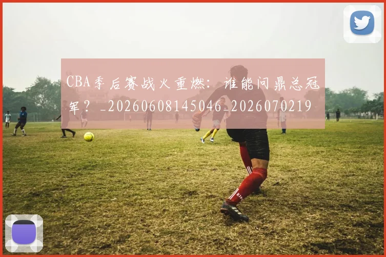 CBA季后赛战火重燃：谁能问鼎总冠军？_20260608145046_20260702194320