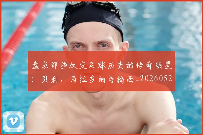 盘点那些改变足球历史的传奇明星：贝利、马拉多纳与梅西_20260523113557