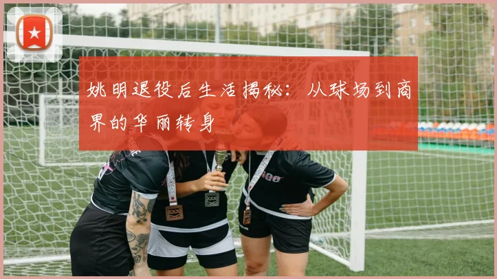 姚明退役后生活揭秘:从球场到商界的华丽转身
