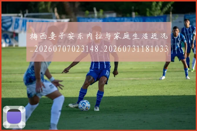 梅西妻子安东内拉与家庭生活近况_20260707023148_20260731181033