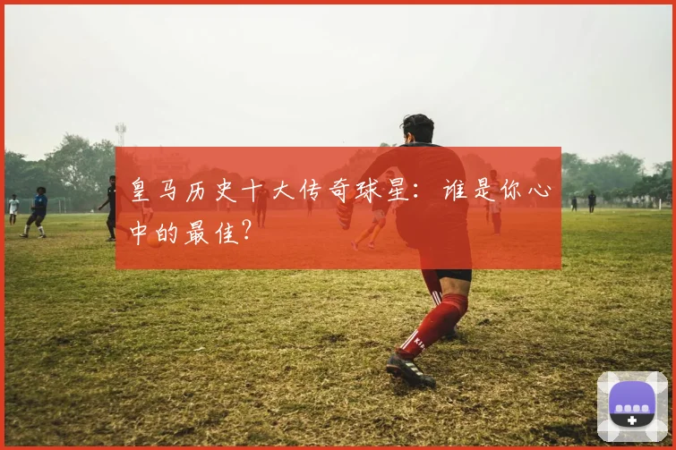 皇马历史十大传奇球星:谁是你心中的最佳?