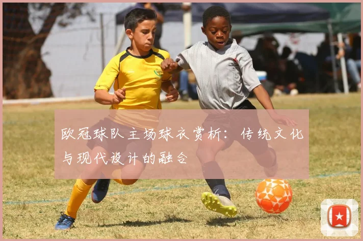 欧冠球队主场球衣赏析：传统文化与现代设计的融合