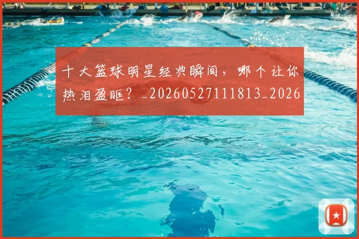 十大篮球明星经典瞬间，哪个让你热泪盈眶？_20260527111813_20260703221004_20260718202922