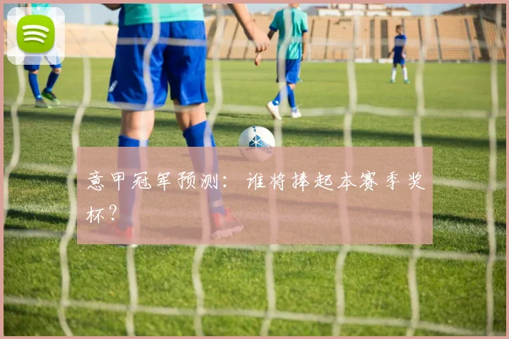 意甲冠军预测：谁将捧起本赛季奖杯？