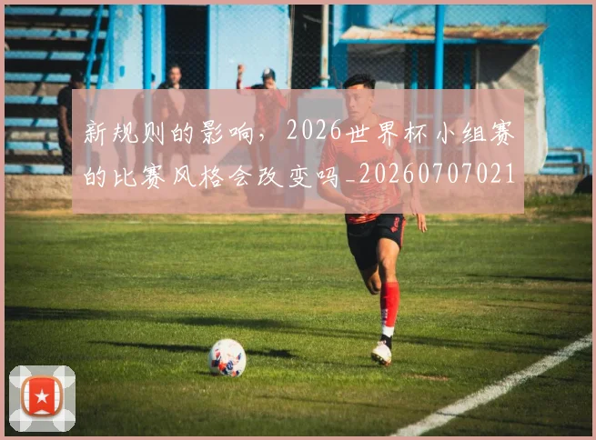 新规则的影响，2026世界杯小组赛的比赛风格会改变吗_20260707021026