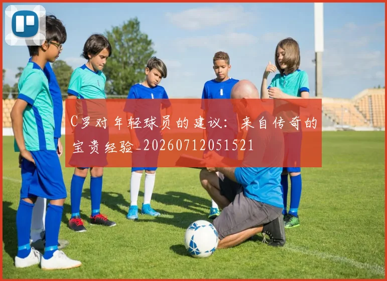 C罗对年轻球员的建议:来自传奇的宝贵经验_20260712051521