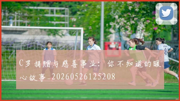 C罗捐赠与慈善事业：你不知道的暖心故事_20260526125208