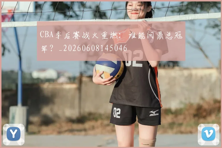 CBA季后赛战火重燃：谁能问鼎总冠军？_20260608145046