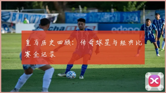 皇马历史回顾:传奇球星与经典比赛全记录