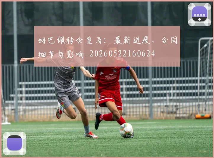 姆巴佩转会皇马:最新进展、合同细节与影响_20260522160624