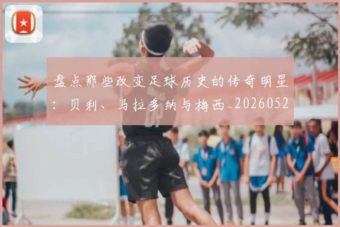 盘点那些改变足球历史的传奇明星:贝利、马拉多纳与梅西_20260523113557