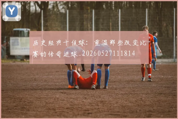 历史经典十佳球:重温那些改变比赛的传奇进球_20260527111814