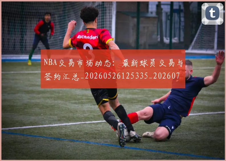 NBA交易市场动态:最新球员交易与签约汇总_20260526125335_20260701215224_20260714204811