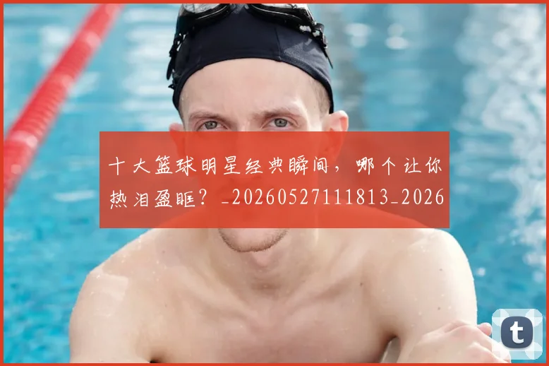 十大篮球明星经典瞬间,哪个让你热泪盈眶?_20260527111813_20260718202920