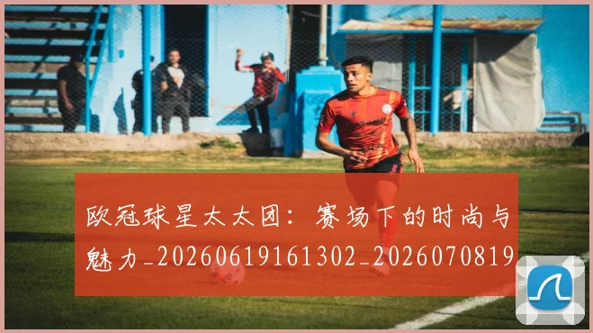 欧冠球星太太团:赛场下的时尚与魅力_20260619161302_20260708190646