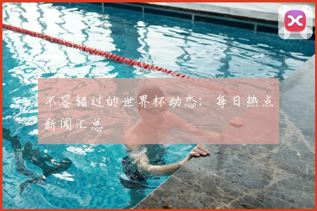 不容错过的世界杯动态：每日热点新闻汇总