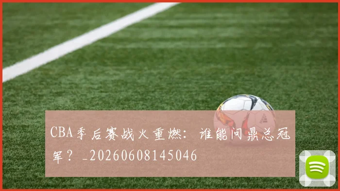 CBA季后赛战火重燃:谁能问鼎总冠军?_20260608145046