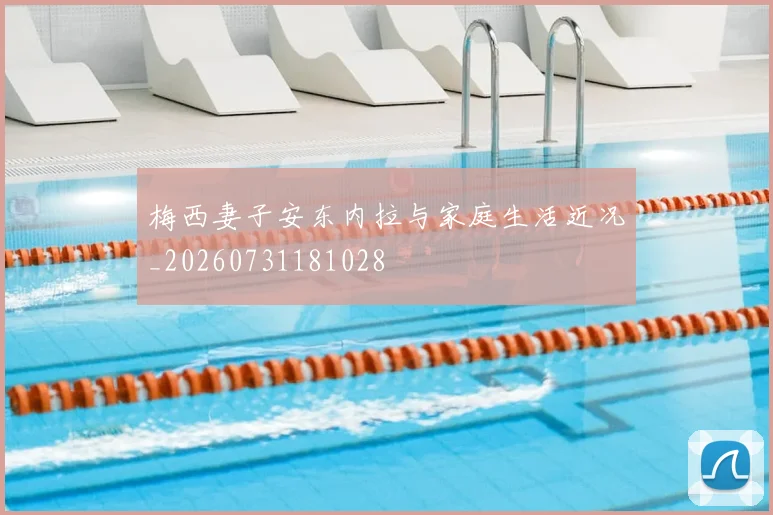 梅西妻子安东内拉与家庭生活近况_20260731181028