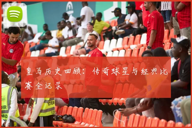 皇马历史回顾：传奇球星与经典比赛全记录