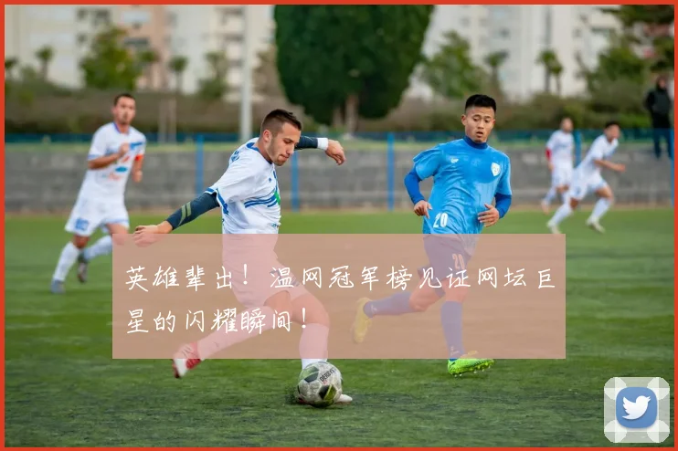英雄辈出!温网冠军榜见证网坛巨星的闪耀瞬间!