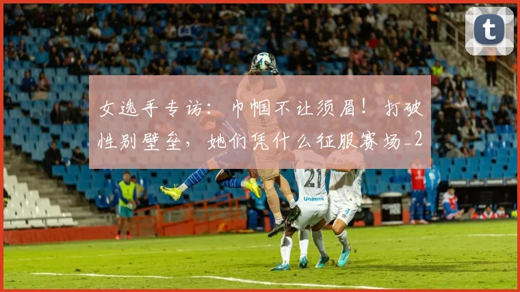 女选手专访:巾帼不让须眉!打破性别壁垒,她们凭什么征服赛场_20260703230139_20260719173122