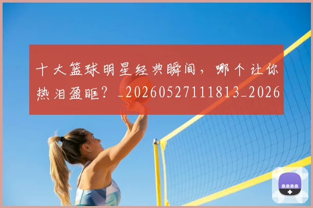 十大篮球明星经典瞬间,哪个让你热泪盈眶?_20260527111813_20260703221004_20260718202922