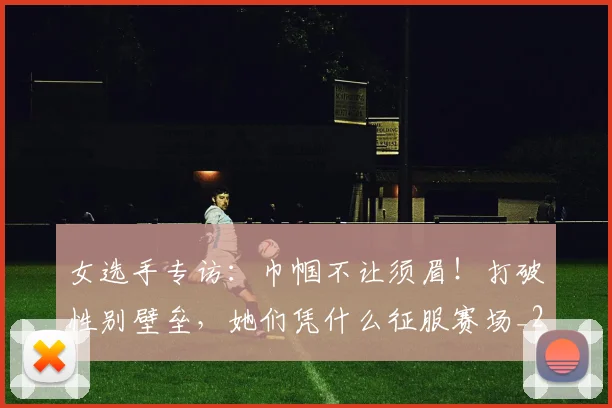 女选手专访:巾帼不让须眉!打破性别壁垒,她们凭什么征服赛场_20260703230139_20260719173122