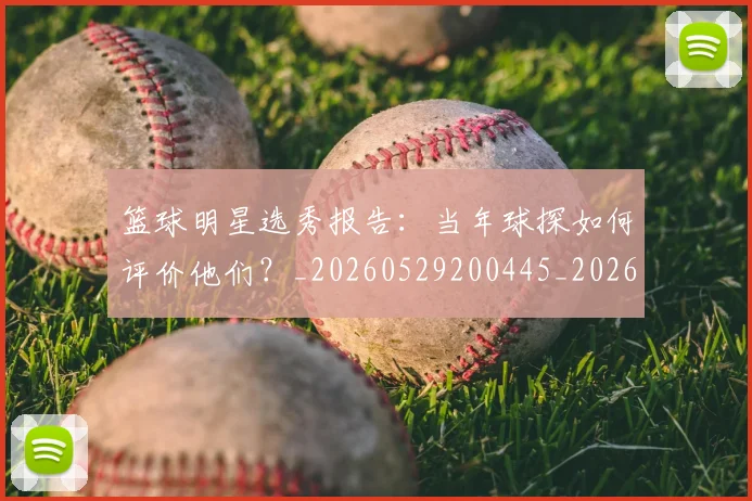 篮球明星选秀报告：当年球探如何评价他们？_20260529200445_20260708200935_20260803142033