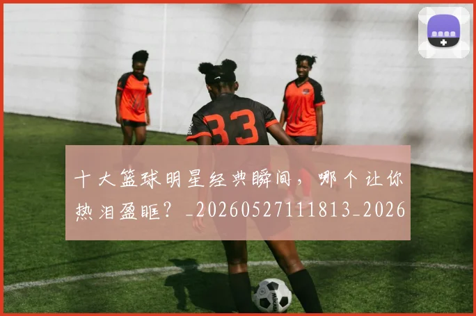 十大篮球明星经典瞬间,哪个让你热泪盈眶?_20260527111813_20260718202920