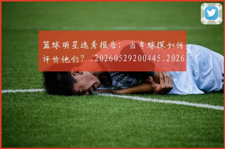 篮球明星选秀报告:当年球探如何评价他们?_20260529200445_20260708200935_20260803142033