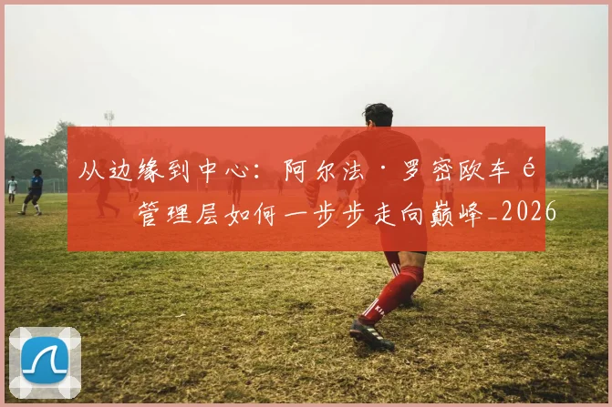 从边缘到中心：阿尔法·罗密欧车队管理层如何一步步走向巅峰_20260704165204
