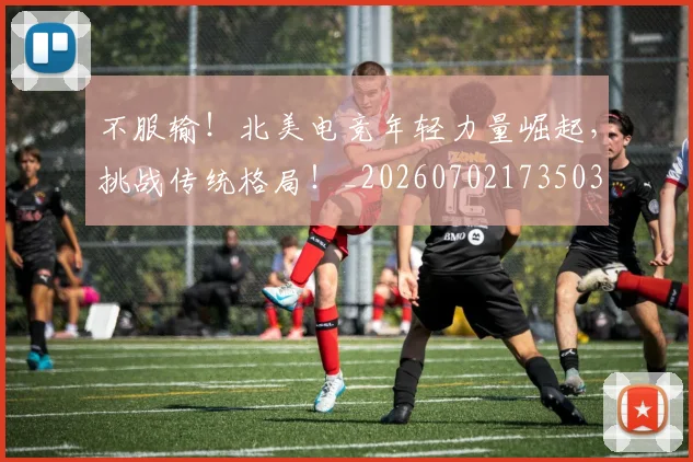 不服输!北美电竞年轻力量崛起,挑战传统格局!_20260702173503