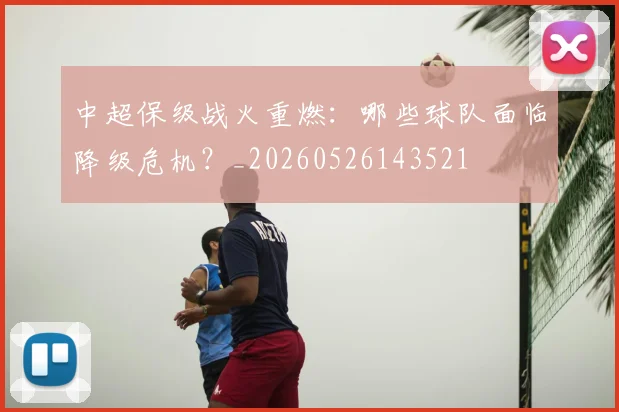 中超保级战火重燃:哪些球队面临降级危机?_20260526143521